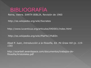 http://www.luventicus.org/articulos/04D001/index.html
http://es.wikipedia.org/wiki/Socrates
http://scarball.awardspace.com/documentos/trabajos-de-
filosofia/Aristoteles.pdf
Abad P. Juan, Introducción a la filosofía, Ed. Mc Graw Hill (p. 119-
130)
http://es.wikipedia.org/wiki/Plat%C3%B3n
Reina, Valera. SANTA BIBLIA, Revisión de 1960
 