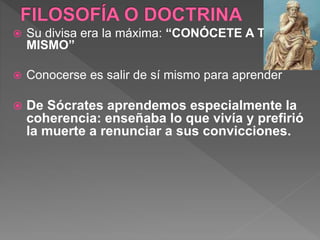  Su divisa era la máxima: “CONÓCETE A TI
MISMO”
 Conocerse es salir de sí mismo para aprender
 De Sócrates aprendemos especialmente la
coherencia: enseñaba lo que vivía y prefirió
la muerte a renunciar a sus convicciones.
 