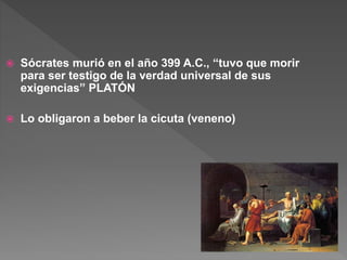  Sócrates murió en el año 399 A.C., “tuvo que morir
para ser testigo de la verdad universal de sus
exigencias” PLATÓN
 Lo obligaron a beber la cicuta (veneno)
 
