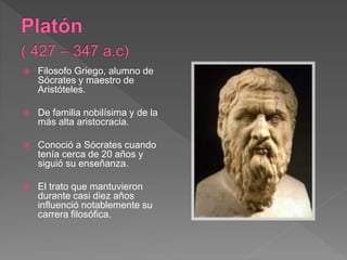  Filosofo Griego, alumno de
Sócrates y maestro de
Aristóteles.
 De familia nobilísima y de la
más alta aristocracia.
 Conoció a Sócrates cuando
tenía cerca de 20 años y
siguió su enseñanza.
 El trato que mantuvieron
durante casi diez años
influenció notablemente su
carrera filosófica.
 