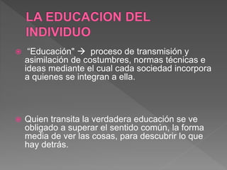  “Educación"  proceso de transmisión y
asimilación de costumbres, normas técnicas e
ideas mediante el cual cada sociedad incorpora
a quienes se integran a ella.
 Quien transita la verdadera educación se ve
obligado a superar el sentido común, la forma
media de ver las cosas, para descubrir lo que
hay detrás.
 