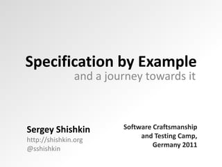 Specification by Example and a journey towards it Software Craftsmanship and Testing Camp,Germany 2011 Sergey Shishkinhttp://shishkin.org @sshishkin 