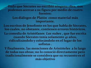 Dado que Sócrates no escribió ninguna obra, nos podemos acercar a su figura por medio de cuatro fuentes:Los diálogos de Platón  como material más importante.Los escritos de Jenofonte en los que habla de Sócrates, los cuales, no obstante, contienen errores históricos.La comedia de Aristófanes  Las nubes , que fue escrita cuando Sócrates tenía solamente 41 años, ridiculizándolo y colocándolo en el lugar de los sofistas .Y finalmente, las menciones de Aristóteles  a lo largo de todas sus obras; no lo conoció directamente pero tradicionalmente se considera que su recuento es el más objetivo