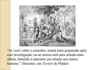 “ Se você voltar a conceber, estará mais preparado após esta investigação, ou ao menos terá uma atitude mais sóbria, humilde e tolerante em relação aos outros homens.” (Sócrates, em  Teeteto  de Platão) 