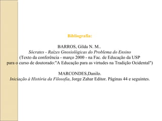 Bibliografia: BARROS, Gilda N. M..  Sócrates - Raízes Gnosiológicas do Problema do Ensino (Texto da conferência - março 2000 - na Fac. de Educação da USP para o curso de doutorado:"A Educação para as virtudes na Tradição Ocidental") MARCONDES,Danilo. Iniciação à História da Filosofia , Jorge Zahar Editor. Páginas 44 e seguintes. 