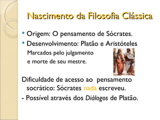 Nascimento da Filosofia Clássica Origem: O pensamento de Sócrates. Desenvolvimento: Platão e Aristóteles Marcados pelo julgamento e morte de seu mestre. Dificuldade de acesso ao  pensamento socrático: Sócrates  nada  escreveu. - Possível através dos  Diálogos  de Platão. 