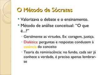O Método de Sócrates Valorizava o debate e o ensinamento. Método de análise conceitual: “O que é...?” Geralmente as virtudes. Ex: coragem, justiça. Dialética:  perguntas e respostas conduzem à  essência  do conceito Teoria da reminiscência: no fundo, cada ser já conhece a verdade, é preciso apenas lembrar-se  