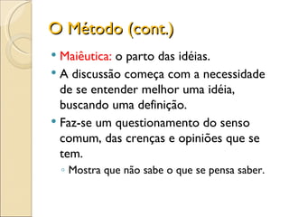 O Método (cont.) Maiêutica:  o parto das idéias. A discussão começa com a necessidade de se entender melhor uma idéia, buscando uma definição. Faz-se um questionamento do senso comum, das crenças e opiniões que se tem. Mostra que não sabe o que se pensa saber. 