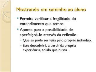 Mostrando um caminho ao aluno Permite verificar a fragilidade do entendimento que temos. Aponta para a possibilidade de aperfeiçoá-lo através da reflexão. Que só pode ser feita pelo próprio indivíduo. Este descobrirá, a partir da própria experiência, aquilo que busca. 