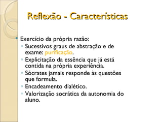 Reflexão - Características Exercício da própria razão: Sucessivos graus de abstração e de exame:  purificação . Explicitação da essência que já está contida na própria experiência. Sócrates jamais responde às questões que formula. Encadeamento dialético. Valorização socrática da autonomia do aluno. 
