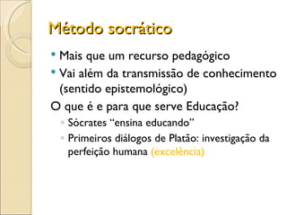 Método socrático Mais que um recurso pedagógico Vai além da transmissão de conhecimento (sentido epistemológico) O que é e para que serve Educação? Sócrates “ensina educando” Primeiros diálogos de Platão: investigação da perfeição humana  (excelência) 