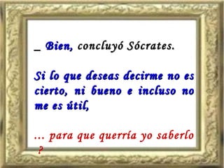 _  Bien,  concluyó Sócrates. Si lo que deseas decirme no es cierto, ni bueno e incluso no me es útil,  ... para que querría yo saberlo  ? 