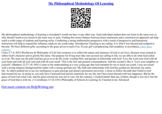 My Philosophical Methodology Of Learning
My philosophical methodology of learning is mixedand I would not have it any other way. Each individual student does not learn in the same way so
why should I teach every lesson in the same way or style. Finding the correct balance between direct instruction and a constructivist approach can help
reach a wider range of students and learning styles. Combining a strong traditionalist perspective with a touch of progressive and humanistic
instruction will help to expand the influence made on our youth today. Introduction Teaching is my calling. It is what I was blessed and sculpted to
become. We have different gifts, according to the grace given to each of us. If your gift is prophesying, then prophesy in accordance...show more
content...
(Titus 2:7–8, NIV) Worldview & Philosophy of Life Our existence is to reflect the nature and character of God in our lives. Humans were created to
reflect God's character and to glorify His name. Our purpose for living must take into account our calling in life; we are able to do what God called
us to do. We must use the gifts God has given us to do His work, worship Him, and partake in fellowship with God. 'Love the Lord your God with all
your heart and with all your soul and with all your mind'. This is the first and greatest commandment. And the second is like it: 'Love your neighbor as
yourself.' (Matthew 22:37–39, NIV) I came to the understanding at a very young age that God intended for me to teach our youth. I was not raised
with a strong religious background but rather with a strong spiritual one. My faith and relationship with God has guided my decisions my entire
life. As others pushed me to use my intelligence to gain prestige and attend a prominent university, I chose to follow the path that I believe God
had created for me. In doing so, not only have I honored God and his intentions for my life, but I have been blessed with true happiness. But by the
grace of God I am what I am, and his grace toward me was not in vain. On the contrary, I worked harder than any of them, though it was not I, but the
grace of God that is with me. (1 Corinthians 15:10, ESV) Philosophy of Schools & Learning As I learned in my Advanced
Get more content on HelpWriting.net
 
