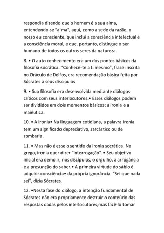 respondia dizendo que o homem é a sua alma,
entendendo-se “alma”, aqui, como a sede da razão, o
nosso eu consciente, que inclui a consciência intelectual e
a consciência moral, e que, portanto, distingue o ser
humano de todos os outros seres da natureza.
8. • O auto conhecimento era um dos pontos básicos da
filosofia socrática. “Conhece-te a ti mesmo”, frase inscrita
no Oráculo de Delfos, era recomendação básica feita por
Sócrates a seus discípulos
9. • Sua filosofia era desenvolvida mediante diálogos
críticos com seus interlocutores.• Esses diálogos podem
ser divididos em dois momentos básicos: a ironia e a
maiêutica.
10. • A ironia• Na linguagem cotidiana, a palavra ironia
tem um significado depreciativo, sarcástico ou de
zombaria.
11. • Mas não é esse o sentido da ironia socrática. No
grego, ironia quer dizer “interrogação”.• Seu objetivo
inicial era demolir, nos discípulos, o orgulho, a arrogância
e a presunção do saber.• A primeira virtude do sábio é
adquirir consciência• da própria ignorância. “Sei que nada
sei”, dizia Sócrates.
12. •Nesta fase do diálogo, a intenção fundamental de
Sócrates não era propriamente destruir o conteúdo das
respostas dadas pelos interlocutores,mas fazê-lo tomar
 