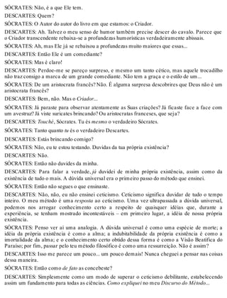 SÓCRATES: Não, é a que Ele tem. 
DESCARTES: Quem? 
SÓCRATES: O Autor do autor do livro em que estamos: o Criador. 
DESCARTES: Ah. Talvez o meu senso de humor também precise descer do cavalo. Parece que 
o Criador transcendente rebaixa-se a profundezas humorísticas verdadeiramente abissais. 
SÓCRATES: Ah, mas Ele já se rebaixou a profundezas muito maiores que essas... 
DESCARTES: Então Ele é um comediante? 
SÓCRATES: Mas é claro! 
DESCARTES: Perdoe-me se pareço surpreso, e mesmo um tanto cético, mas aquele trocadilho 
não traz consigo a marca de um grande comediante. Não tem a graça e o estilo de um... 
SÓCRATES: De um aristocrata francês? Não. É alguma surpresa descobrires que Deus não é um 
aristocrata francês? 
DESCARTES: Bem, não. Mas o Criador... 
SÓCRATES: Já paraste para observar atentamente as Suas criações? Já ficaste face a face com 
um avestruz? Já viste suricates brincando? Ou aristocratas franceses, que seja? 
DESCARTES: Touché, Sócrates. Tu és mesmo o verdadeiro Sócrates. 
SÓCRATES: Tanto quanto tu és o verdadeiro Descartes. 
DESCARTES: Estás brincando comigo? 
SÓCRATES: Não, eu te estou testando. Duvidas da tua própria existência? 
DESCARTES: Não. 
SÓCRATES: Então não duvides da minha. 
DESCARTES: Para falar a verdade, já duvidei de minha própria existência, assim como da 
existência de tudo o mais. A dúvida universal era o primeiro passo do método que ensinei. 
SÓCRATES: Então não segues o que ensinaste. 
DESCARTES: Não, não, eu não ensinei ceticismo. Ceticismo significa duvidar de tudo o tempo 
inteiro. O meu método é uma resposta ao ceticismo. Uma vez ultrapassada a dúvida universal, 
podemos nos arrogar conhecimento certo a respeito de quaisquer idéias que, durante a 
experiência, se tenham mostrado incontestáveis – em primeiro lugar, a idéia de nossa própria 
existência. 
SÓCRATES: Penso ver aí uma analogia. A dúvida universal é como uma espécie de morte; a 
idéia da própria existência é como a alma; a indubitabilidade da própria existência é como a 
imortalidade da alma; e o conhecimento certo obtido dessa forma é como a Visão Beatífica do 
Paraíso; por fim, passar pelo teu método filosófico é como uma ressurreição. Não é assim? 
DESCARTES: Isso me parece um pouco... um pouco demais! Nunca cheguei a pensar nas coisas 
dessa maneira. 
SÓCRATES: Então como de fato as concebeste? 
DESCARTES: Simplesmente como um modo de superar o ceticismo debilitante, estabelecendo 
assim um fundamento para todas as ciências. Como expliquei no meu Discurso do Método... 
 