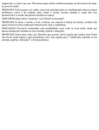 argumento, o cogito ergo sum. Não posso negar minha existência porque, no ato mesmo de negá-la, 
preciso existir. 
SÓCRATES: Talvez possas ver, então, como este princípio pode ser ampliado para abarcar outros 
problemas, como o da unidade entre corpo e mente, mesmo quando o corpo não tem 
pensamento e a mente não possui extensão no espaço. 
DESCARTES: Que outros “mistérios” esse filósofo mencionou? 
SÓCRATES: O amor, a morte, o mal, a beleza, em especial a beleza da música, nenhum dos 
quais jamais recebeu explicação inteiramente clara e satisfatória. 
DESCARTES: Precisarei contemplar esta possibilidade, mais cedo ou mais tarde, ainda que 
pareça totalmente estranha ao meu método, espírito e intenções. 
SÓCRATES: Como disse antes, das filosofias que geraste, talvez aquela que rendeu mais frutos 
não foi de modo algum a que pretendeste criar, mas aquela que é “totalmente estranha ao teu 
método, espírito e intenções”: o Existencialismo. 
 