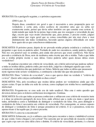 Quarto Passo do Sistema Filosófico 
Cartesiano: O Critério de Veracidade 
SÓCRATES: Eis o parágrafo seguinte, e o próximo argumento: 
(DM 4, par. 3) 
Depois disso, considerei em geral o que é necessário a uma proposição para ser 
verdadeira e certa; pois, como acabava de encontrar uma que eu sabia ser 
exatamente assim, pensei que devia saber também em que consiste essa certeza. E, 
tendo notado que nada há no penso, logo existo, que me assegure a veracidade do que 
digo, exceto que vejo muito claramente que, para pensar, é preciso existir, julguei 
poder tomar por regra geral que as coisas concebidas por nós mui clara e mui 
distintamente são todas verdadeiras, havendo apenas alguma dificuldade em notar 
bem quais são as que concebemos nitidamente. 
DESCARTES: O próximo passo, depois de ter provado minha própria existência e essência, foi 
perguntar o que mais eu poderia saber. Partindo de onde me encontrava, aonde poderia chegar? 
Não me era possível usar os sentidos, pois ainda não provara que eram confiáveis. Não havia 
provado a existência de Deus, nem de nenhuma outra mente que não a minha. Tudo o que tinha 
era a minha própria mente e suas idéias. Como poderia saber quais dessas idéias eram 
verdadeiras? 
Se pudesse encontrar um critério de veracidade, um critério universal que pudesse aplicar 
a todas as minhas idéias, poderia então, por meio dele, julgá-las e distinguir aquelas que eram 
certamente verdadeiras das que poderiam ser falsas. Saberia que todas as idéias que passassem 
neste rigoroso teste seriam verdadeiras, e continuaria a duvidar das que não passassem. 
SÓCRATES: Dizes “critério de veracidade”, mas o que queres dizer na verdade é “critério de 
certeza”. Quem sabe estejas confundindo as duas coisas? 
DESCARTES: Não, pois reconheço que muitas idéias podem ser verdadeiras ainda que não 
sejam certas. O que eu tinha era sede de certeza, como expliquei em minha breve autobiografia 
intelectual. 
SÓCRATES: Pergunto-me se essa sede era de todo saudável. Mas esta é outra questão que 
devemos deixar para os leitores ambiciosos investigarem. Continua. 
DESCARTES: Eu cria que todas as pessoas conheciam e utilizavam esse critério de maneira inata 
e o disse no primeiro parágrafo do meu livro, onde afirmei que a razão era inata e igual para 
todos, definindo-a como a habilidade de distinguir o verdadeiro do falso. Ora, para distinguir o 
verdadeiro do falso é necessário um critério de veracidade. Por conseguinte, se somos capazes 
de distinguir o verdadeiro do falso é porque possuímos tal critério. E se o possuímos, resta-me 
apenas trazer à luz aquilo que já estava presente. 
SÓCRATES: E como tu o encontraste? 
DESCARTES: Felizmente, eu já o utilizara com êxito para encontrar a única e indubitável certeza 
de que existo. Como cheguei a tal certeza? Tão somente por ter percebido de maneira evidente 
que cogito ergo sum era uma idéia clara e distinta. O critério de veracidade, portanto, é a clareza 
 