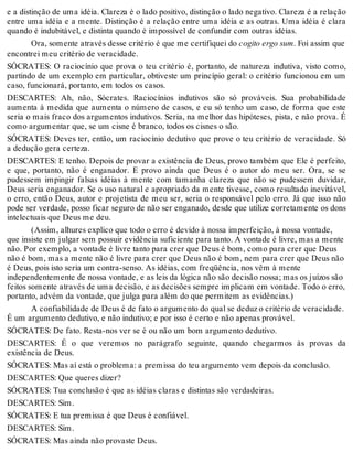 e a distinção de uma idéia. Clareza é o lado positivo, distinção o lado negativo. Clareza é a relação 
entre uma idéia e a mente. Distinção é a relação entre uma idéia e as outras. Uma idéia é clara 
quando é indubitável, e distinta quando é impossível de confundir com outras idéias. 
Ora, somente através desse critério é que me certifiquei do cogito ergo sum. Foi assim que 
encontrei meu critério de veracidade. 
SÓCRATES: O raciocínio que prova o teu critério é, portanto, de natureza indutiva, visto como, 
partindo de um exemplo em particular, obtiveste um princípio geral: o critério funcionou em um 
caso, funcionará, portanto, em todos os casos. 
DESCARTES: Ah, não, Sócrates. Raciocínios indutivos são só prováveis. Sua probabilidade 
aumenta à medida que aumenta o número de casos, e eu só tenho um caso, de forma que este 
seria o mais fraco dos argumentos indutivos. Seria, na melhor das hipóteses, pista, e não prova. É 
como argumentar que, se um cisne é branco, todos os cisnes o são. 
SÓCRATES: Deves ter, então, um raciocínio dedutivo que prove o teu critério de veracidade. Só 
a dedução gera certeza. 
DESCARTES: E tenho. Depois de provar a existência de Deus, provo também que Ele é perfeito, 
e que, portanto, não é enganador. E provo ainda que Deus é o autor do meu ser. Ora, se se 
pudessem impingir falsas idéias à mente com tamanha clareza que não se pudessem duvidar, 
Deus seria enganador. Se o uso natural e apropriado da mente tivesse, como resultado inevitável, 
o erro, então Deus, autor e projetista de meu ser, seria o responsável pelo erro. Já que isso não 
pode ser verdade, posso ficar seguro de não ser enganado, desde que utilize corretamente os dons 
intelectuais que Deus me deu. 
(Assim, alhures explico que todo o erro é devido à nossa imperfeição, à nossa vontade, 
que insiste em julgar sem possuir evidência suficiente para tanto. A vontade é livre, mas a mente 
não. Por exemplo, a vontade é livre tanto para crer que Deus é bom, como para crer que Deus 
não é bom, mas a mente não é livre para crer que Deus não é bom, nem para crer que Deus não 
é Deus, pois isto seria um contra-senso. As idéias, com freqüência, nos vêm à mente 
independentemente de nossa vontade, e as leis da lógica não são decisão nossa; mas os juízos são 
feitos somente através de uma decisão, e as decisões sempre implicam em vontade. Todo o erro, 
portanto, advém da vontade, que julga para além do que permitem as evidências.) 
A confiabilidade de Deus é de fato o argumento do qual se deduz o critério de veracidade. 
É um argumento dedutivo, e não indutivo; e por isso é certo e não apenas provável. 
SÓCRATES: De fato. Resta-nos ver se é ou não um bom argumento dedutivo. 
DESCARTES: É o que veremos no parágrafo seguinte, quando chegarmos às provas da 
existência de Deus. 
SÓCRATES: Mas aí está o problema: a premissa do teu argumento vem depois da conclusão. 
DESCARTES: Que queres dizer? 
SÓCRATES: Tua conclusão é que as idéias claras e distintas são verdadeiras. 
DESCARTES: Sim. 
SÓCRATES: E tua premissa é que Deus é confiável. 
DESCARTES: Sim. 
SÓCRATES: Mas ainda não provaste Deus. 
 