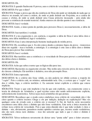 DESCARTES: Oh. 
SÓCRATES: E quando finalmente O provas, usas o critério de veracidade como premissa. 
DESCARTES: Por que o dizes? 
SÓCRATES: Porque a prova que dás da existência de Deus não pode ser deduzida de nada que se 
observe no mundo, tal como a ordem, de onde se pode deduzir um Projetista, ou a cadeia de 
causas e efeitos, de onde se pode deduzir uma Causa primeira incausada – pois ainda não 
provaste a existência do mundo material. Ainda estamos em dúvida quanto à sua existência. 
DESCARTES: Isso é verdade. 
SÓCRATES: Assim, o único ponto de partida para provares Deus é, necessariamente, a idéia de 
Deus. 
DESCARTES: Isso também é verdade. 
SÓCRATES: E o teu argumento é, em essência, o seguinte: a idéia de Deus é uma idéia clara e 
distinta, uma idéia indubitável, logo é verdadeira. 
DESCARTES: Essa é uma interpretação bastante inadequada de minha prova. 
SÓCRATES: Oh, reconheço que é. Eu não estava dando a estrutura lógica da prova – trataremos 
disso em seguida – mas o método, a estratégia. E a estratégia é esta: usas a idéia clara e distinta 
de Deus para provar Sua existência. 
DESCARTES: Isso é verdade. 
SÓCRATES: Mas também usas a existência e a veracidade de Deus para provar a confiabilidade 
das idéias claras e distintas. 
DESCARTES: Oh. 
SÓCRATES: Acho que sabes o nome que os lógicos dão para isso. 
DESCARTES: Raciocínio ou argumento circular. Mas tenho uma terceira prova do meu critério 
de clareza e distinção. Ela também é dedutiva, mas não pressupõe Deus. 
SÓCRATES: Estou esperando. 
DESCARTES: Se o critério não fosse válido, eu não poderia ter obtido certeza a respeito do 
“cogito”. Pois o critério está, no mínimo, subentendido nele. Ora, a certeza que o “cogito” me 
deu é válida, logo, o critério também é. Eu somente tornei explícito o critério que estava 
implícito. 
SÓCRATES: Trazer o que está implícito à luz do que está explícito... soa exatamente como a 
teoria da abstração de Aristóteles, a qual rejeitas como não sendo suficientemente explícita, 
suficientemente matemática. Talvez sejas mais aristotélico do que pensas. 
DESCARTES: Reconheço que o modo como estabeleço meu critério de veracidade não é tão 
claro quanto o critério mesmo: Chego a ele por indução, dedução ou explicitação? Mas vês 
qualquer coisa de errado com o critério em si mesmo? A fim de fazê-lo, seria necessário 
encontrares uma idéia clara e distinta que não fosse verdadeira. Esta seria a única maneira de 
refutar meu critério de veracidade. Pois o que estou dizendo não é que toda verdade é clara e 
distinta – nós, obviamente, possuímos muitas opiniões corretas que, mesmo sendo verdadeiras, 
não são nem claras nem distintas – mas tão somente que tudo o que é claro e distinto é 
verdadeiro. 
SÓCRATES: Talvez tenhamos novamente de deixar uma “ponta solta” para o leitor amarrar. 
 