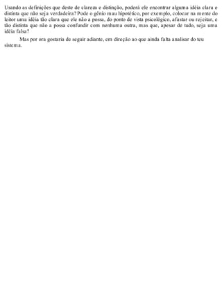 Usando as definições que deste de clareza e distinção, poderá ele encontrar alguma idéia clara e 
distinta que não seja verdadeira? Pode o gênio mau hipotético, por exemplo, colocar na mente do 
leitor uma idéia tão clara que ele não a possa, do ponto de vista psicológico, afastar ou rejeitar, e 
tão distinta que não a possa confundir com nenhuma outra, mas que, apesar de tudo, seja uma 
idéia falsa? 
Mas por ora gostaria de seguir adiante, em direção ao que ainda falta analisar do teu 
sistema. 
 