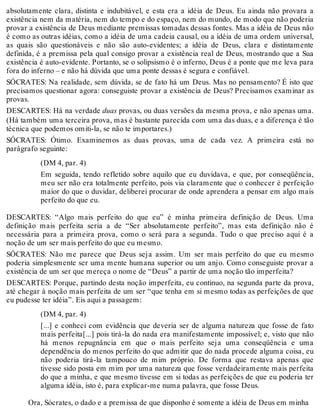 absolutamente clara, distinta e indubitável, e esta era a idéia de Deus. Eu ainda não provara a 
existência nem da matéria, nem do tempo e do espaço, nem do mundo, de modo que não poderia 
provar a existência de Deus mediante premissas tomadas dessas fontes. Mas a idéia de Deus não 
é como as outras idéias, como a idéia de uma cadeia causal, ou a idéia de uma ordem universal, 
as quais são questionáveis e não são auto-evidentes; a idéia de Deus, clara e distintamente 
definida, é a premissa pela qual consigo provar a existência real de Deus, mostrando que a Sua 
existência é auto-evidente. Portanto, se o solipsismo é o inferno, Deus é a ponte que me leva para 
fora do inferno – e não há dúvida que uma ponte dessas é segura e confiável. 
SÓCRATES: Na realidade, sem dúvida, se de fato há um Deus. Mas no pensamento? É isto que 
precisamos questionar agora: conseguiste provar a existência de Deus? Precisamos examinar as 
provas. 
DESCARTES: Há na verdade duas provas, ou duas versões da mesma prova, e não apenas uma. 
(Há também uma terceira prova, mas é bastante parecida com uma das duas, e a diferença é tão 
técnica que podemos omiti-la, se não te importares.) 
SÓCRATES: Ótimo. Examinemos as duas provas, uma de cada vez. A primeira está no 
parágrafo seguinte: 
(DM 4, par. 4) 
Em seguida, tendo refletido sobre aquilo que eu duvidava, e que, por conseqüência, 
meu ser não era totalmente perfeito, pois via claramente que o conhecer é perfeição 
maior do que o duvidar, deliberei procurar de onde aprendera a pensar em algo mais 
perfeito do que eu. 
DESCARTES: “Algo mais perfeito do que eu” é minha primeira definição de Deus. Uma 
definição mais perfeita seria a de “Ser absolutamente perfeito”, mas esta definição não é 
necessária para a primeira prova, como o será para a segunda. Tudo o que preciso aqui é a 
noção de um ser mais perfeito do que eu mesmo. 
SÓCRATES: Não me parece que Deus seja assim. Um ser mais perfeito do que eu mesmo 
poderia simplesmente ser uma mente humana superior ou um anjo. Como conseguiste provar a 
existência de um ser que mereça o nome de “Deus” a partir de uma noção tão imperfeita? 
DESCARTES: Porque, partindo desta noção imperfeita, eu continuo, na segunda parte da prova, 
até chegar à noção mais perfeita de um ser “que tenha em si mesmo todas as perfeições de que 
eu pudesse ter idéia”. Eis aqui a passagem: 
(DM 4, par. 4) 
[...] e conheci com evidência que deveria ser de alguma natureza que fosse de fato 
mais perfeita[...] pois tirá-la do nada era manifestamente impossível; e, visto que não 
há menos repugnância em que o mais perfeito seja uma conseqüência e uma 
dependência do menos perfeito do que admitir que do nada procede alguma coisa, eu 
não poderia tirá-la tampouco de mim próprio. De forma que restava apenas que 
tivesse sido posta em mim por uma natureza que fosse verdadeiramente mais perfeita 
do que a minha, e que mesmo tivesse em si todas as perfeições de que eu poderia ter 
alguma idéia, isto é, para explicar-me numa palavra, que fosse Deus. 
Ora, Sócrates, o dado e a premissa de que disponho é somente a idéia de Deus em minha 
 