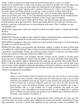mente. A idéia acontece em minha mente da mesma forma que as causas e os efeitos 
acontecem no mundo físico. E tudo o que acontece, seja físico ou mental, vem, ou do nada, ou de 
alguma coisa. Uma vez que, do nada, nada vem, tudo precisa vir de alguma coisa. Há duas 
possibilidades, então, desta “alguma coisa”, podemos chamá-la de “causa”: ou à causa falta, ou 
não falta, alguma perfeição presente na coisa que vemos acontecer (vamos chamá-la de 
“efeito”). Mas se à causa falta alguma perfeição que vemos no efeito, então esta perfeição 
apareceu, no efeito, sem causa. E isso é tão impossível quanto a existência de um acontecimento 
que surja do nada, de causa nenhuma. Portanto, a única causa capaz de explicar 
satisfatoriamente o efeito que é minha idéia de Deus é um Deus real que seja pelo menos tão 
perfeito quanto a idéia que tenho Dele. Mesmo que minha idéia de Deus não seja absolutamente 
perfeita, é perfeita o suficiente para me fazer designar pelo nome “Deus” qualquer ser que 
corresponda a ela. 
SÓCRATES: Argumentas, então, que somente um Deus real pode explicar o surgimento da idéia 
de Deus. 
DESCARTES: Sim. 
SÓCRATES: Portanto, se alguém fosse capaz de explicar satisfatoriamente o surgimento da idéia 
de Deus sem a necessidade de um Deus real, isso impugnaria tua prova. 
DESCARTES: Impugnaria. Mas isso é impossível, como acabei de demonstrar. O menos perfeito 
não pode ser causa do mais perfeito. 
SÓCRATES: Que dirias a um pensador que declarasse explicar a origem da idéia de Deus pela 
necessidade do wishful thinking? Todos os homens desejam profundamente ser amados, cuidados 
e possuírem a imortalidade. Porque não poderiam nossos corações e mentes ter inventado a idéia 
de Deus para aliviar o medo que sentimos da solidão e da morte? 
DESCARTES: Já respondi a essa pergunta, Sócrates. Porque nossos corações e mentes, nosso 
desejo de amor e imortalidade e nosso medo da solidão e da morte são todos coisas imperfeitas. 
Sendo assim, não podem explicar satisfatoriamente nada que seja perfeito. Mas minha idéia de 
Deus é a idéia de algo perfeito, ou pelo menos mais perfeito do que a soma total de tudo o que 
está em mim. Assim, qualquer explicação psicológica concebível, valendo-se somente do que há 
em mim, não pode explicar satisfatoriamente esta idéia perfeita. Como digo nas Meditações, ao 
explicar esse princípio da causalidade, 
(M3, par. 16) 
Agora, é coisa manifesta pela luz natural [da razão] que deve haver ao menos tanta 
realidade na causa eficiente e total quanto no seu efeito: pois de onde é que o efeito 
pode tirar sua realidade senão de sua causa? E como poderia esta causa lha comunicar 
se não a tivesse em si mesma? [Ninguém pode dar o que não tem.] Daí decorre não 
somente que o nada não poderia produzir coisa alguma, mas também que o que é 
mais perfeito, isto é, o que contém em si mais realidade, não pode ser uma 
decorrência e uma dependência do menos perfeito. E esta verdade não é somente 
clara e evidente nos seus efeitos, que possuem essa realidade que os filósofos chamam 
de atual[...] mas também nas idéias[...] 
SÓCRATES: Compreendo a lógica da tua argumentação. Mas certamente há casos que não 
envolvem Deus, nos quais a mente, sob a influência de coisas reais bastante imperfeitas, inventa 
algo inexistente, mas que é muito mais perfeito do que tudo que vemos na realidade. Por 
 