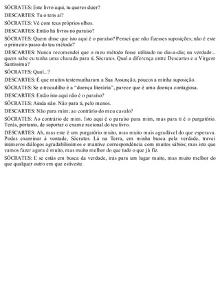 SÓCRATES: Este livro aqui, tu queres dizer? 
DESCARTES: Tu o tens aí? 
SÓCRATES: Vê com teus próprios olhos. 
DESCARTES: Então há livros no paraíso? 
SÓCRATES: Quem disse que isto aqui é o paraíso? Pensei que não fizesses suposições; não é este 
o primeiro passo do teu método? 
DESCARTES: Nunca recomendei que o meu método fosse utilizado no dia-a-dia; na verdade... 
quem sabe eu tenha uma charada para ti, Sócrates. Qual a diferença entre Descartes e a Virgem 
Santíssima? 
SÓCRATES: Qual...? 
DESCARTES: É que muitos testemunharam a Sua Assunção, poucos a minha suposição. 
SÓCRATES: Se o trocadilho é a “doença literária”, parece que é uma doença contagiosa. 
DESCARTES: Então isto aqui não é o paraíso? 
SÓCRATES: Ainda não. Não para ti, pelo menos. 
DESCARTES: Não para mim; ao contrário do meu cavalo? 
SÓCRATES: Ao contrário de mim. Isto aqui é o paraíso para mim, mas para ti é o purgatório. 
Terás, portanto, de suportar o exame racional do teu livro. 
DESCARTES: Ah, mas este é um purgatório muito, mas muito mais agradável do que esperava. 
Podes examinar à vontade, Sócrates. Lá na Terra, em minha busca pela verdade, travei 
inúmeros diálogos agradabilíssimos e mantive correspondência com muitos sábios; mas isto que 
vamos fazer agora é muito, mas muito melhor do que tudo o que já fiz. 
SÓCRATES: E se estás em busca da verdade, irás para um lugar muito, mas muito melhor do 
que qualquer outro em que estiveste. 
 