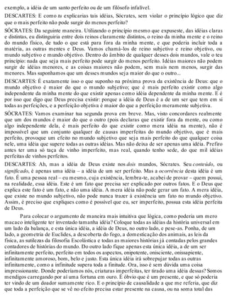 exemplo, a idéia de um santo perfeito ou de um filósofo infalível. 
DESCARTES: E como tu explicarias tais idéias, Sócrates, sem violar o princípio lógico que diz 
que o mais perfeito não pode surgir do menos perfeito? 
SÓCRATES: Da seguinte maneira. Utilizando o princípio mesmo que expuseste, das idéias claras 
e distintas, eu distinguiria entre dois reinos claramente distintos, o reino da minha mente e o reino 
do mundo físico, de tudo o que está para fora da minha mente, e que poderia incluir toda a 
matéria, as outras mentes e Deus. Vamos chamá-los de reino subjetivo e reino objetivo, ou 
mundo subjetivo e mundo objetivo. Dentro do âmbito de qualquer desses dois mundos, vale o teu 
princípio: nada que seja mais perfeito pode surgir do menos perfeito. Idéias maiores não podem 
surgir de idéias menores, e as coisas maiores não podem, sem mais nem menos, surgir das 
menores. Mas suponhamos que um desses mundos seja maior do que o outro... 
DESCARTES: É exatamente isso o que suponho na próxima prova da existência de Deus: que o 
mundo objetivo é maior do que o mundo subjetivo; que é mais perfeito existir como algo 
independente da minha mente do que existir apenas como idéia dependente da minha mente. E é 
por isso que digo que Deus precisa existir: porque a idéia de Deus é a de um ser que tem em si 
todas as perfeições, e a perfeição objetiva é maior do que a perfeição meramente subjetiva. 
SÓCRATES: Vamos examinar tua segunda prova em breve. Mas, visto concordares realmente 
que um dos mundos é maior do que o outro (pois declaras que existir fora da mente, ou como 
algo independente dela, é mais perfeito do que existir como mera idéia na mente), não é 
impossível que um conjunto qualquer de causas imperfeitas do mundo objetivo, que é mais 
perfeito, provoque um efeito no mundo subjetivo que seja mais perfeito do que qualquer coisa 
nele, uma idéia que supere todas as outras idéias. Mas não deixa de ser apenas uma idéia. Prefiro 
antes ter uma só taça de vinho imperfeito, mas real, quando tenho sede, do que mil idéias 
perfeitas de vinhos perfeitos. 
DESCARTES: Ah, mas a idéia de Deus existe nos dois mundos, Sócrates. Seu conteúdo, ou 
significado, é apenas uma idéia – a idéia de um ser perfeito. Mas a ocorrência desta idéia é um 
fato. É uma pessoa real – eu mesmo, cuja existência, lembra-te, acabei de provar – quem possui, 
na realidade, essa idéia. Este é um fato que precisa ser explicado por outros fatos. E o Deus que 
explica este fato é um fato, e não uma idéia. A mera idéia não pode gerar um fato. A mera idéia, 
que existe no mundo subjetivo, não pode nunca trazer à existência um fato no mundo objetivo. 
Assim, é preciso que expliques como é possível que eu, ser imperfeito, possua esta idéia perfeita 
de Deus. 
Para colocar o argumento de maneira mais intuitiva que lógica, como poderia um mero 
macaco inteligente ter inventado tamanha idéia? Coloque todas as idéias da história universal em 
um lado da balança, e esta única idéia, a idéia de Deus, no outro lado, e pese-as. Ponha, de um 
lado, a geometria de Euclides, a descoberta do fogo, a domesticação dos animais, as leis da 
física, as sutilezas da filosofia Escolástica e todas as maiores histórias já contadas pelos grandes 
contadores de histórias do mundo. Do outro lado fique apenas esta única idéia, a de um ser 
infinitamente perfeito, perfeito em todos os aspectos, onipotente, onisciente, onissapiente, 
infinitamente amoroso, bom, belo e justo. Esta única idéia irá sobrepujar todas as outras 
infinitamente, como a infinitude supera toda a finitude. Ora, isso é sem dúvida uma coisa 
impressionante. Donde poderíamos nós, criaturas imperfeitas, ter tirado uma idéia dessas? Somos 
mendigos carregando por aí uma fortuna em ouro. É óbvio que é um presente, e que só poderia 
ter vindo de um doador sumamente rico. E o princípio de causalidade a que me referia, que diz 
que toda a perfeição que se vê no efeito precisa estar presente na causa, ou na soma total das 
 
