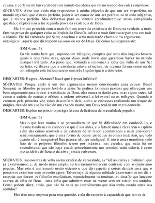 causas, é certamente tão verdadeiro no mundo das idéias quanto no mundo dos entes corpóreos. 
SÓCRATES: Acho que ainda não respondeste à minha objeção de que um ser imperfeito, no 
mundo objetivo, que é mais perfeito, poderia ser causa de um ser perfeito no mundo subjetivo, 
que é menos perfeito. Mas deixemos para os leitores aprofundarem-se nessa complicada 
questão, e exploremos a tua segunda prova da existência de Deus. 
Ela é muito parecida com a mais famosa prova da existência de Deus; na verdade, a mais 
famosa prova de qualquer coisa na história da filosofia, talvez o mais famoso argumento em toda 
a história. Ele foi elaborado por Santo Anselmo e seria mais tarde chamado “o argumento 
ontológico”, aquele que diz respeito ao ontos ou ser de Deus. Eis como tu o expressaste: 
(DM 4, par. 5) 
Eu via muito bem que, supondo um triângulo, cumpria que seus dois ângulos fossem 
iguais a dois retos; mas, apesar disso, nada havia que garantisse haver no mundo 
qualquer triângulo. Ao passo que, voltando a examinar a idéia que tinha de um Ser 
perfeito, verificava que a existência estava aí inclusa, da mesma forma como na de 
um triângulo está incluso serem seus três ângulos iguais a dois retos. 
DESCARTES: E agora, Sócrates? Isso é que é prova infalível! 
SÓCRATES: Porque então é um dos argumentos menos convincentes para provar Deus? 
Somente os filósofos parecem levá-lo a sério. Se pedires às outras pessoas que ofereçam um 
bom argumento para provar a existência de Deus, elas nunca te darão esse, mas algum outro, tal 
como a cadeia de causas e efeitos, a ordem universal, a lei moral ou os milagres. Quando o 
escutam pela primeira vez, todos desconfiam dele, como se estivesses realizando um truque de 
mágica, tirando um coelho vivo de um chapéu morto, um Deus real de um mero conceito. 
DESCARTES: Explico no próximo parágrafo essa deficiência da mentalidade popular: 
(DM 4, par. 6) 
Mas o que leva muitos a se persuadirem de que há dificuldade em conhecê-Lo, e 
mesmo também em conhecer o que é sua alma, é o fato de nunca elevarem o espírito 
além das coisas sensíveis e de estarem de tal modo acostumados a nada considerar 
senão imaginando, que é uma forma de pensar particular às coisas materiais, que tudo 
quanto não é imaginável lhes parece não ser inteligível. E isto é assaz manifesto pelo 
fato de os próprios filósofos terem por máxima, nas escolas, que nada há no 
entendimento que não haja estado primeiramente nos sentidos, onde todavia é certo 
que as idéias de Deus e da alma jamais estiveram. 
SÓCRATES: Isso nos traz de volta ao teu critério de veracidade, as “idéias claras e distintas”, que 
já examinamos, e, de modo mais amplo, ao teu racionalismo em contraste com o empirismo 
popular. Mas este é um assunto muito extenso e que diz respeito a coisas demais para que o 
possamos examinar com proveito agora. Talvez seja de alguma utilidade examinarmos um dia a 
resposta que deram os filósofos escolásticos, especialmente os tomistas, ao desafio que lançaste 
acerca da idéia de Deus – uma idéia que admitem estar na mente sem ter estado nos sentidos. 
Como podem dizer, então, que não há nada no entendimento que não tenha estado antes nos 
sentidos? 
Eles têm uma resposta para essa questão, e ela diz respeito à capacidade que temos de 
 