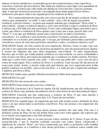 abstrair as formas inteligíveis e os princípios gerais dos acontecimentos e entes específicos, 
concretos e materiais que percebemos. Mas ainda que tenhamos, neste lugar, uma quantidade de 
tempo infinita, os leitores que estão lendo este diálogo na Terra não têm; é preciso, portanto, 
optar. E opto por deixarmos novamente a investigação deste ponto tangencial aos leitores 
ambiciosos, pois quero voltar à tua segunda prova da existência de Deus. 
Ela é surpreendentemente parecida com a prova que dás de tua própria existência. Nesta, 
afirmas que a proposição ”eu existo” é auto-evidente – pois, a fim de negares tua própria 
existência, é preciso existires – ao passo que naquela sustentas que a proposição “Deus existe” é 
auto-evidente – porque a existência objetiva e real é uma perfeição e negar a existência de Deus 
é afirmar que a Ele falta essa única perfeição. E isto é uma contradição lógica, pois tanto o que o 
crente, que afirma a existência de Deus, quanto o que o ateu, que a nega, querem dizer com 
“Deus” é “o ser que, por definição, possui todas as perfeições, ou todas as perfeições 
concebíveis”. E a existência é uma perfeição concebível. O ateísmo, portanto, parece 
contradizer-se a si mesmo, pois sustenta que “o ser que, por definição, possui todas as perfeições 
concebíveis, carece de uma única perfeição concebível, a saber, a existência objetiva e real”. 
DESCARTES: Fizeste um belo resumo do meu argumento, Sócrates. Como o cogito ergo sum, 
este não é um argumento apoiado em premissas questionáveis, pois não possui premissa alguma. 
É menos um silogismo que uma única proposição auto-evidente. Tu antes argumentaste, 
Sócrates, que ao dizer que minha própria existência era auto-evidente, eu estava confundindo a 
mim mesmo com Deus, pois estaria pressupondo que a existência era minha essência. Pois bem, 
ainda que a crítica fosse, naquele caso, justa – e não creio que tenha sido – neste caso ela não é 
crítica de modo algum. Pois a essência de Deus é a existência. É por isso que Ele não precisa de 
causa para existir. Assim, a mesma razão pela qual disseste que meu argumento para minha 
própria existência era inválido – pois eu não sou Deus – é a razão por que o argumento ontológico 
é legítimo, pois Deus é Deus. 
SÓCRATES: Ainda assim, grandes filósofos encontraram falhas neste argumento. 
DESCARTES: Por quê? 
SÓCRATES: Por não menos de cinco razões. 
DESCARTES: Estou ansioso para ouvi-las e refutá-las. 
SÓCRATES: A primeira é de S. Tomás de Aquino. Ele diz, simplesmente, que não conhecemos a 
essência de Deus e que, portanto, não podemos usá-la como termo de uma demonstração lógica. 
DESCARTES: Concordo que não conhecemos a essência de Deus. O que estou dizendo é 
simplesmente que a existência faz parte dela. E S. Tomás diz isso também. 
SÓCRATES: Em segundo lugar, ele argumenta que nem todo mundo aceita a definição de Deus 
como o ser que possui todas as perfeições concebíveis. Para tais pessoas o teu argumento não 
valeria nada. 
DESCARTES: De fato. Mas a cabeça dessas pessoas também não vale nada. Pois esta é a 
definição correta de Deus. Se um tolo definir Deus como uma cobra gigante, não esperem que 
eu vá ajustar meu argumento a esta falsa definição. 
SÓCRATES: Muito bem. Mas aí vai uma terceira crítica, também de S. Tomás. O que ele diz, 
essencialmente, é que S. Anselmo confunde conceitos com juízos. Quem compreende o 
significado do conceito “Deus”, por força compreende que todas as perfeições estão contidas 
nele, e que, portanto, se a existência é uma dessas perfeições, a existência estará contida nele 
 