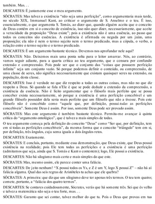 também. Mas. . . 
DESCARTES: É justamente esse o meu argumento. 
SÓCRATES: Mas talvez a existência “não seja uma perfeição”, como argumentaria mais tarde, 
no século XIX, Immanuel Kant, ao criticar o argumento de S. Anselmo e o teu. É isso, 
essencialmente, o que argumenta S. Tomás, ao dizer que, quando alguém aceita que o conceito 
de Deus contém em si o conceito de existência, isso não quer dizer, necessariamente, que aceite 
a veracidade da proposição “Deus existe”; pois a existência não é uma essência, ao passo que 
todos os conceitos são essências. A existência é afirmada ou negada por um juízo, uma 
proposição; ela não é nem o termo sujeito nem o termo predicado, mas a cópula, o verbo, a 
relação entre o termo sujeito e o termo predicado. 
DESCARTES: É um argumento bastante técnico. Devemos nos aprofundar nele aqui? 
SÓCRATES: Não. Deixemos mais uma ponta solta para o leitor amarrar. Nós, ao contrário, 
vamos seguir adiante, para a quarta crítica ao teu argumento, que o censura por confundir 
extensão e compreensão. Pois pode ser que o conjunto das “coisas que possuem perfeição 
infinita” seja um conjunto vazio. Só porque podemos definir o conteúdo, ou compreensão, de 
uma classe de seres, não significa necessariamente que existam quaisquer seres na extensão, ou 
população, desta classe. 
DESCARTES: Isso é verdade no que diz respeito a todas as outras coisas, mas não no que diz 
respeito a Deus. Só quando se fala n’Ele é que se pode deduzir a extensão da compreensão, a 
existência da essência. Não é lícito argumentar que o filósofo mais perfeito que se possa 
conceber exista necessariamente, só porque a existência é uma perfeição concebível e um 
grande filósofo possuidor dela seria mais perfeito que um filósofo que não a tivesse. Pois este 
filósofo não é concebido como “aquele que, por definição, possui todas as perfeições 
concebíveis”. Somente Deus é assim. Por isso, somente Deus pode ser provado assim. 
SÓCRATES: Mas este argumento é também bastante técnico. Permita-me avançar à quinta 
crítica do “argumento ontológico”, que é talvez a mais simples de todas. 
O teu argumento começa pela definição do conceito “Deus” como “Ser que, por definição, tem 
em si todas as perfeições concebíveis”, da mesma forma que o conceito “triângulo” tem em si, 
por definição, três ângulos, cuja soma iguala a dois ângulos retos. 
DESCARTES: Exatamente. 
SÓCRATES: E concluis, portanto, mediante essa demonstração, que Deus existe, que Deus possui 
existência na realidade; pois Ele tem todas as perfeições e a existência é uma perfeição 
(admitamos que seja, ainda que S. Tomás e Kant o contestem); logo, Ele possui a existência. 
DESCARTES: Não há silogismo mais certo e mais simples do que este. 
SÓCRATES: Mas, mesmo assim, ele parece conter uma falácia. 
DESCARTES: De jeito nenhum! “X possui todos os Ys, e Z é um Y, logo X possui Z” – não há aí 
falácia alguma. Qual das seis regras de Aristóteles tu achas que ele quebra? 
SÓCRATES: A primeira: que diz que um silogismo deve ter apenas três termos. O teu tem quatro; 
comete, portanto, a “falácia dos quatro termos”. 
DESCARTES: Se contares cuidadosamente, Sócrates, verás que há somente três. Sei que és velho 
e talvez a matemática não seja o teu forte, mas. . . 
SÓCRATES: Garanto que sei contar, talvez melhor do que tu. Pois o Deus que provas em tua 
 