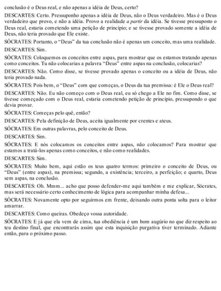 conclusão é o Deus real, e não apenas a idéia de Deus, certo? 
DESCARTES: Certo. Pressuponho apenas a idéia de Deus, não o Deus verdadeiro. Mas é o Deus 
verdadeiro que provo, e não a idéia. Provo a realidade a partir da idéia. Se tivesse pressuposto o 
Deus real, estaria cometendo uma petição de princípio; e se tivesse provado somente a idéia de 
Deus, não teria provado que Ele existe. 
SÓCRATES: Portanto, o “Deus” da tua conclusão não é apenas um conceito, mas uma realidade. 
DESCARTES: Sim. 
SÓCRATES: Coloquemos os conceitos entre aspas, para mostrar que os estamos tratando apenas 
como conceitos. Tu não colocarias a palavra “Deus” entre aspas na conclusão, colocarias? 
DESCARTES: Não. Como disse, se tivesse provado apenas o conceito ou a idéia de Deus, não 
teria provado nada. 
SÓCRATES: Pois bem, o “Deus” com que começas, o Deus da tua premissa: é Ele o Deus real? 
DESCARTES: Não. Eu não começo com o Deus real, eu só chego a Ele no fim. Como disse, se 
tivesse começado com o Deus real, estaria cometendo petição de princípio, pressupondo o que 
devia provar. 
SÓCRATES: Começas pelo quê, então? 
DESCARTES: Pela definição de Deus, aceita igualmente por crentes e ateus. 
SÓCRATES: Em outras palavras, pelo conceito de Deus. 
DESCARTES: Sim. 
SÓCRATES: E nós colocamos os conceitos entre aspas, não colocamos? Para mostrar que 
estamos a tratá-los apenas como conceitos, e não como realidades. 
DESCARTES: Sim. 
SÓCRATES: Muito bem, aqui estão os teus quatro termos: primeiro o conceito de Deus, ou 
“Deus” (entre aspas), na premissa; segundo, a existência; terceiro, a perfeição; e quarto, Deus 
sem aspas, na conclusão. 
DESCARTES: Oh. Mmm... acho que posso defender-me aqui também e me explicar, Sócrates, 
mas será necessário certo conhecimento de lógica para acompanhar minha defesa... 
SÓCRATES: Novamente opto por seguirmos em frente, deixando outra ponta solta para o leitor 
amarrar. 
DESCARTES: Como queiras. Obedeço vossa autoridade. 
SÓCRATES: E já que ela vem de cima, tua obediência é um bom augúrio no que diz respeito ao 
teu destino final, que encontrarás assim que esta inquisição purgativa tiver terminado. Adiante 
então, para o próximo passo. 
 