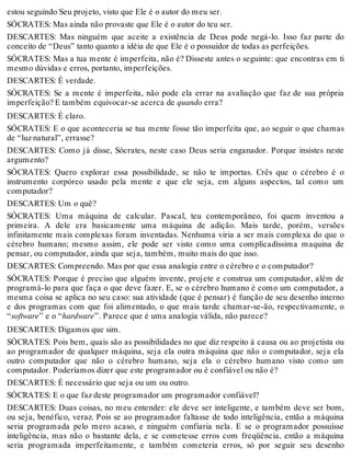 estou seguindo Seu projeto, visto que Ele é o autor do meu ser. 
SÓCRATES: Mas ainda não provaste que Ele é o autor do teu ser. 
DESCARTES: Mas ninguém que aceite a existência de Deus pode negá-lo. Isso faz parte do 
conceito de “Deus” tanto quanto a idéia de que Ele é o possuidor de todas as perfeições. 
SÓCRATES: Mas a tua mente é imperfeita, não é? Disseste antes o seguinte: que encontras em ti 
mesmo dúvidas e erros, portanto, imperfeições. 
DESCARTES: É verdade. 
SÓCRATES: Se a mente é imperfeita, não pode ela errar na avaliação que faz de sua própria 
imperfeição? E também equivocar-se acerca de quando erra? 
DESCARTES: É claro. 
SÓCRATES: E o que aconteceria se tua mente fosse tão imperfeita que, ao seguir o que chamas 
de “luz natural”, errasse? 
DESCARTES: Como já disse, Sócrates, neste caso Deus seria enganador. Porque insistes neste 
argumento? 
SÓCRATES: Quero explorar essa possibilidade, se não te importas. Crês que o cérebro é o 
instrumento corpóreo usado pela mente e que ele seja, em alguns aspectos, tal como um 
computador? 
DESCARTES: Um o quê? 
SÓCRATES: Uma máquina de calcular. Pascal, teu contemporâneo, foi quem inventou a 
primeira. A dele era basicamente uma máquina de adição. Mais tarde, porém, versões 
infinitamente mais complexas foram inventadas. Nenhuma viria a ser mais complexa do que o 
cérebro humano; mesmo assim, ele pode ser visto como uma complicadíssima maquina de 
pensar, ou computador, ainda que seja, também, muito mais do que isso. 
DESCARTES: Compreendo. Mas por que essa analogia entre o cérebro e o computador? 
SÓCRATES: Porque é preciso que alguém invente, projete e construa um computador, além de 
programá-lo para que faça o que deve fazer. E, se o cérebro humano é como um computador, a 
mesma coisa se aplica no seu caso: sua atividade (que é pensar) é função de seu desenho interno 
e dos programas com que foi alimentado, o que mais tarde chamar-se-ão, respectivamente, o 
“software” e o “hardware”. Parece que é uma analogia válida, não parece? 
DESCARTES: Digamos que sim. 
SÓCRATES: Pois bem, quais são as possibilidades no que diz respeito à causa ou ao projetista ou 
ao programador de qualquer máquina, seja ela outra máquina que não o computador, seja ela 
outro computador que não o cérebro humano, seja ela o cérebro humano visto como um 
computador. Poderíamos dizer que este programador ou é confiável ou não é? 
DESCARTES: É necessário que seja ou um ou outro. 
SÓCRATES: E o que faz deste programador um programador confiável? 
DESCARTES: Duas coisas, no meu entender: ele deve ser inteligente, e também deve ser bom, 
ou seja, benéfico, veraz. Pois se ao programador faltasse de todo inteligência, então a máquina 
seria programada pelo mero acaso, e ninguém confiaria nela. E se o programador possuísse 
inteligência, mas não o bastante dela, e se cometesse erros com freqüência, então a máquina 
seria programada imperfeitamente, e também cometeria erros, só por seguir seu desenho 
 