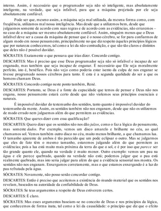 interno. Assim, é necessário que o programador seja não só inteligente, mas absolutamente 
inteligente, na verdade, que seja infalível, para que a máquina projetada por ele seja 
absolutamente confiável. 
Pode ser que, mesmo assim, a máquina seja mal utilizada, da mesma forma como, com 
freqüência, utilizamos mal nossa inteligência. Mas desde que a utilizemos bem, desde que 
julguemos somente de acordo com suas regras e de acordo com as evidências, não erraremos – 
no caso de a máquina ser mesmo absolutamente confiável. Assim, ninguém menos que o Deus 
infalível deve ser a causa da máquina de pensar que é o nosso cérebro, se for para confiarmos de 
algum modo em nosso pensamento, principalmente no que diz respeito àqueles princípios lógicos 
que por natureza conhecemos, tal como a lei da não-contradição, e que são tão claros e distintos 
que deles não é possível duvidar. 
SÓCRATES: Exatamente o que pensava que irias dizer. Concordo contigo. 
DESCARTES: Mas é preciso que esse Deus programador seja não só infalível e incapaz de ser 
enganado, mas também que seja incapaz de enganar. É necessário que Ele seja moralmente 
perfeito, isto é, benéfico. Pois não vejo como poderia estar isento da culpa de nos enganar se 
tivesse programado nossos cérebros para tanto. E esta é a segunda qualidade do ser a que os 
homens chamam Deus. 
SÓCRATES: Concordo contigo neste ponto também, René. 
DESCARTES: Portanto, se Deus é a fonte da capacidade que temos de pensar e Deus não nos 
engana, nosso pensamento estará certo desde que não violemos seus princípios essenciais e 
naturais. 
É impossível duvidar do testemunho dos sentidos, tanto quanto é impossível duvidar do 
testemunho da mente. Assim, os sentidos também não nos enganam, desde que não os utilizemos 
de modo errado nem julguemos além do que permitem as evidências. 
SÓCRATES: Que queres dizer com essa qualificação? 
DESCARTES: Quero dizer que os sentidos não nos dão juízos, como o faz a lógica do pensamento, 
mas somente dados. Por exemplo, vemos um disco amarelo e brilhante no céu, ao qual 
chamamos sol. Vemos também outro disco no céu, muito menos brilhante, a que chamamos lua. 
O tamanho aparente de ambos é tão parecido que um pode eclipsar o outro. Mas se julgarmos 
que eles de fato têm o mesmo tamanho, estaremos julgando além do que permitem as 
evidências; pois a lua está muito mais próxima da terra do que o sol, e é por isso que parece ser 
tão grande quanto ele, quando na verdade é muito menor. Outro exemplo: vemos um pau na 
água e ele parece quebrado, quando na verdade não está; podemos julgar que o pau está 
realmente quebrado, mas isto seria julgar para além do que a evidência sensorial nos mostra. Os 
sentidos não nos enganam. Enxergamos corretamente, mas o que estamos enxergando é a luz do 
pau refratada pela água. 
SÓCRATES: Novamente, não posso senão concordar contigo. 
DESCARTES: Então é preciso que aceitemos a existência do mundo material que os sentidos nos 
revelam, baseados na autoridade da confiabilidade de Deus. 
SÓCRATES: Se teus argumentos a respeito de Deus estiverem certos. 
DESCARTES: É claro. 
SÓCRATES: Mas esses argumentos baseiam-se no conceito de Deus e nos princípios da lógica, 
que conhecemos de forma inata, tal como a lei da causalidade: o princípio que diz que o efeito 
 