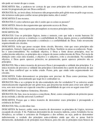 não pode ser maior do que a causa. 
DESCARTES: Sim, e podemos ter certeza de que esses princípios são verdadeiros, pois nossa 
mente foi programada por um Deus confiável. 
SÓCRATES: Se, ao invés disso, tivéssemos sido programados pelo gênio mau ou pelo cego acaso, 
não teríamos razão para confiar nesses princípios inatos, não é assim? 
DESCARTES: É isso mesmo. 
SÓCRATES: E como sabemos que não é assim que as coisas se passam? 
DESCARTES: Através dos argumentos que apresento acerca de Deus. 
SÓCRATES: Mas esses argumentos pressupõem os mesmos princípios inatos. 
DESCARTES: Oh. 
SÓCRATES: Usas os princípios lógicos, inatos e naturais, com que toda a mente humana foi 
programada para provar a existência e a confiabilidade de Deus; depois, provas a confiabilidade 
destes mesmos princípios invocando a existência e a confiabilidade de Deus. Estás novamente 
argumentando em círculos. 
DESCARTES: Acho que posso escapar deste círculo, Sócrates, visto que esses princípios não 
pressupõem, formal e logicamente, a existência de Deus. Também os ateus os conhecem. Negá-los 
é auto-contraditório. Na realidade objetiva, é Deus a fonte desses princípios, mas no 
conhecimento subjetivo, os princípios são a origem do nosso conhecimento de Deus. Por meio da 
distinção entre esses dois mundos, o objetivo e o subjetivo, evito a circularidade. Na realidade 
objetiva, é Deus quem aparece primeiro; no pensamento, quem aparece primeiro são os 
princípios. 
SÓCRATES: Mas a única maneira de provares Deus é pressupondo a validade dos princípios. E a 
única maneira de provares a validade dos princípios é demonstrá-los a partir da premissa de que 
há um Deus confiável que os tenha criado. Penso, pois, que ainda estás argumentando em 
círculos. 
DESCARTES: Então demonstrarei os princípios sem precisar de Deus como premissa; farei 
como Aristóteles, demonstrando que negá-los é contradizer-se. 
SÓCRATES: Mas e se a própria lei de não-contradição não for verdadeira? E se estiveres sendo 
sistematicamente enganado por um gênio mau, que projetou tua mente para errar sem saber que 
erra, sem nem mesmo ser capaz de conceber a possibilidade de que erra ao seguir essas leis? 
DESCARTES: Uma hipótese fantasiosa, Sócrates. 
SÓCRATES: De fato, mas tu mesmo a concebeste, René, como conseqüência do primeiro passo 
do teu método, a dúvida universal. Lembras? 
DESCARTES: Pensas que a única maneira de demonstrar esses princípios é pressupondo a 
existência de Deus? 
SÓCRATES: Não, eu não disse isso. 
DESCARTES: Se houver, então, outra maneira de demonstrar os princípios da Lógica, teremos 
escapado do círculo. E há. Podemos demonstrá-los de maneira indireta, como Aristóteles fez na 
Metafísica, ao refutar o ceticismo de Protágoras e dos sofistas; ou seja, pode-se demonstrar 
indiretamente a verdade dos princípios auto-evidentes ainda que não se possa fazê-lo 
diretamente, deduzindo-os de princípios mais básicos, pois eles são os princípios mais básicos de 
 