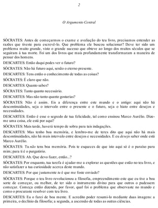 2 
O Argumento Central 
SÓCRATES: Antes de começarmos o exame e avaliação do teu livro, precisamos entender as 
razões que tiveste para escrevê-lo. Que problema ele buscou solucionar? Deve ter sido um 
problema muito grande, visto o grande sucesso que obteve ao longo dos muitos séculos que se 
seguiram à tua morte. Foi um dos livros que mais profundamente transformaram a maneira de 
pensar dos homens. 
DESCARTES: Então daqui podes ver o futuro? 
SÓCRATES: Não há futuro aqui, senão o eterno presente. 
DESCARTES: Tens então o conhecimento de todas as coisas? 
SÓCRATES: É claro que não. 
DESCARTES: Quanto sabes? 
SÓCRATES: Tanto quanto necessário. 
DESCARTES: Mas não tanto quanto gostarias? 
SÓCRATES: Não é assim. Eis a diferença entre este mundo e o antigo: aqui não há 
descontinuidades, seja o intervalo entre o presente e o futuro, seja o hiato entre desejos e 
necessidades. 
DESCARTES: Então é esse o segredo de tua felicidade, tal como ensinou Marco Aurélio. Dize-me 
uma coisa, ele está por aqui? 
SÓCRATES: Mais tarde, haverá tempo de sobra para tais indagações. 
DESCARTES: Mas tenho boa memória, e lembro-me de teres dito que aqui não há mais 
descontinuidades, não há mais intervalo entre desejos e necessidades. E eu desejo saber onde está 
Marco Aurélio. 
SÓCRATES: Tu não tens boa memória. Pois te esqueces de que isto aqui só é o paraíso para 
mim; para ti é o purgatório. 
DESCARTES: Ah. Que devo fazer, então...? 
SÓCRATES: Por enquanto, tua tarefa é ajudar-me a explorar as questões que estão no teu livro, e 
não satisfazer a tua curiosidade acerca deste mundo. 
DESCARTES: Por que justamente tu é que me foste enviado? 
SÓCRATES: Porque o teu livro revolucionou a filosofia, empreendimento este que eu tive a boa 
sorte de começar, ou melhor, de ter sido o instrumento divino para que outros o pudessem 
começar. Começa então dizendo, por favor, qual foi o problema que observaste no mundo e 
como o procuraste resolver com teu livro. 
DESCARTES: Eu o farei de boa mente. E acredito poder resumi-lo mediante duas imagens: a 
primeira, o declínio da filosofia; a segunda, a ascensão de todas as outras ciências. 
 