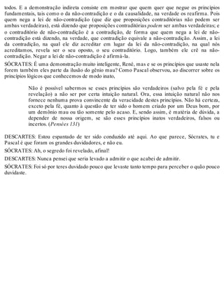 todos. E a demonstração indireta consiste em mostrar que quem quer que negue os princípios 
fundamentais, tais como o da não-contradição e o da causalidade, na verdade os reafirma. Pois 
quem nega a lei de não-contradição (que diz que proposições contraditórias não podem ser 
ambas verdadeiras), está dizendo que proposições contraditórias podem ser ambas verdadeiras; e 
o contraditório de não-contradição é a contradição, de forma que quem nega a lei de não-contradição 
está dizendo, na verdade, que contradição equivale a não-contradição. Assim, a lei 
da contradição, na qual ele diz acreditar em lugar da lei da não-contradição, na qual nós 
acreditamos, revela ser o seu oposto, o seu contraditório. Logo, também ele crê na não-contradição. 
Negar a lei de não-contradição é afirmá-la. 
SÓCRATES: É uma demonstração muito inteligente, René, mas e se os princípios que usaste nela 
forem também eles parte da ilusão do gênio mau? Como Pascal observou, ao discorrer sobre os 
princípios lógicos que conhecemos de modo inato, 
Não é possível sabermos se esses princípios são verdadeiros (salvo pela fé e pela 
revelação) a não ser por certa intuição natural. Ora, essa intuição natural não nos 
fornece nenhuma prova convincente da veracidade destes princípios. Não há certeza, 
exceto pela fé, quanto à questão de ter sido o homem criado por um Deus bom, por 
um demônio mau ou tão somente pelo acaso. E, sendo assim, é matéria de dúvida, a 
depender de nossa origem, se são esses princípios inatos verdadeiros, falsos ou 
incertos. (Pensées 131) 
DESCARTES: Estou espantado de ter sido conduzido até aqui. Ao que parece, Sócrates, tu e 
Pascal é que foram os grandes duvidadores, e não eu. 
SÓCRATES: Ah, o segredo foi revelado, afinal! 
DESCARTES: Nunca pensei que seria levado a admitir o que acabei de admitir. 
SÓCRATES: Foi só por teres duvidado pouco que levaste tanto tempo para perceber o quão pouco 
duvidaste. 
 