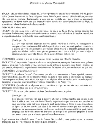 Descartes e o Futuro da Humanidade 
SÓCRATES: As duas últimas seções do Discurso podem ser analisadas ao mesmo tempo, penso, 
pois a Quinta Parte não é de forma alguma sobre filosofia, mas sobre as ciências físicas, que aqui 
não nos dizem respeito diretamente, a não ser na medida em que afetam o argumento 
apresentado na Sexta Parte, em que fazes previsões acerca das conseqüências que a adoção do 
teu método pelas ciências trará à humanidade. 
DESCARTES: Muito bem. 
SÓCRATES: Esta passagem relativamente longa, no início da Sexta Parte, parece resumir tua 
promessa fundamental, o peixe que estás tentando vender, por assim dizer. Primeiro, mencionas 
a importância da tua contribuição para as ciências físicas: 
(DM 6, par. 2) 
[...] tão logo adquiri algumas noções gerais relativas à Física, e, começando a 
comprová-las em diversas dificuldades particulares, notei até onde podiam conduzir, e 
o quanto diferem dos princípios que foram utilizados até o presente, julguei que não 
podia mantê-las ocultas, sem pecar grandemente contra a lei que nos obriga a 
procurar, no que depende de nós, o bem geral de todos os homens. 
DESCARTES: Sempre vi a mim mesmo antes como cientista que filósofo, Sócrates. 
SÓCRATES: Compreendo. O que me chama a atenção nesta passagem é o uso de uma palavra 
apenas, uma palavra bastante séria, e que não usaste antes em nenhum outro lugar – indício, ao 
que parece, de que tudo o que disseste anteriormente foi menos sério, menos importante que isto. 
DESCARTES: Que palavra, Sócrates? 
SÓCRATES: A palavra “pecar”. Parece-me que vês o pecado contra o futuro aperfeiçoamento 
material da humanidade como o maior de todos ou, pelo menos, como o único digno de menção. 
O único ponto no livro, além deste, em que fazes alguma afirmação de cunho moral é quando 
descreves teu código inteiramente provisório e pragmático, na Parte Três. 
DESCARTES: Quando vires algumas das conseqüências que o uso do meu método terá, 
entenderás por que levo isso tão a sério, Sócrates. 
SÓCRATES: Façamos, pois, exatamente isso. Continuas dizendo o seguinte: 
(DM 6, par. 2) 
Pois elas me fizeram ver que é possível chegar a conhecimentos que sejam muito 
úteis à vida, e que, em vez dessa Filosofia especulativa que se ensina nas escolas, se 
pode encontrar uma outra prática, pela qual, conhecendo a força e as ações do fogo, 
da água, do ar, dos astros, dos céus e de todos os outros corpos que nos cercam, tão 
distintamente como conhecemos os diversos misteres de nossos artífices, poderíamos 
empregá-los da mesma maneira em todos os usos para os quais são próprios, e assim 
nos tornar como que senhores e possuidores da natureza. 
Aqui mostras tua afinidade com Francis Bacon. Na verdade, usas praticamente a mesma 
expressão que ele: “a conquista da natureza pelo homem”. 
 