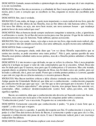 DESCARTES: Contudo, nossos métodos e epistemologia são opostos, visto que ele é um empirista, 
e eu um racionalista. 
SÓCRATES: Mas os fins são os mesmos, e a afinidade de fins é mais profunda que a afinidade de 
meios, pois é com o coração que se escolhem os fins, enquanto os meios são escolhidos pela 
cabeça. 
DESCARTES: Sim, isso é verdade. 
SÓCRATES: É esta então, de longe, a parte mais importante e a mais radical do teu livro, pois diz 
respeito não só ao fim último de tua filosofia, mas ao fim último da vida humana sobre a Terra. 
Um novo fim último, ou seja, um novo bem maior, um novo summum bonum – que mudança 
poderia haver de mais radical que essa? 
DESCARTES: Mas os homens desde sempre anelaram conquistar a natureza, a dor, a ignorância, 
o sofrimento e a morte. Eu só lhes dei novos meios para esse fim perene. O que há de radical em 
meu pensamento é que ele funciona. Nada subtraio, apenas acrescento. 
SÓCRATES: Não vejo assim. Antes, vejo algo a mais em teu livro, algo muito mais radical, algo 
que me parece não um simples acréscimo, mas uma subtração, ou pelo menos uma substituição. 
DESCARTES: Onde o enxergaste? 
SÓCRATES: Na passagem citada, onde dizes que “em vez dessa filosofia especulativa que se 
ensina nas escolas, se pode encontrar uma outra prática”. Não é, pois, apenas questão de uma 
filosofia mais prática substituir outra menos prática, mas de a filosofia prática substituir a filosofia 
especulativa. 
DESCARTES: E é isto mesmo o que defendo, no que se refere às ciências. Não é meu propósito 
aplicá-la à teologia ou negar o valor da vida contemplativa que lá se encontra. Afinal, Deus não 
nos foi dado para que O usemos, mas para que O conheçamos e O amemos. Mas este mundo, 
segundo dizem as próprias Escrituras Sagradas de Deus, nos foi dado como um jardim, para ser 
lavrado e cultivado, isto é, para ser usado. Penso que a minha postura prática é o correto, quando 
o que está em jogo são as ciências naturais; e o mesmo pensava Bacon. 
SÓCRATES: Mas Bacon também criticou a idéia clássica ensinada nas escolas, tanto da Grécia 
Antiga quanto da Cristandade Medieval, que dizia ser o conhecimento – conhecimento enquanto 
tal, conhecimento do que quer que seja – um fim que se deve perseguir por si mesmo. É por isso 
que se chama “ciência especulativa”: não porque é incerta, mas porque busca tão somente ver, 
contemplar, olhar, conhecer desinteressadamente (como bem sabes, speculum, em latim, 
significa espelho). 
Bacon, ao contrário, dizia que o conhecimento não deveria ser buscado como um fim em 
si mesmo, mas como um meio para o fim maior de conquistar poder sobre a natureza. 
“Conhecimento é poder” era o seu mote. Pergunto-me se concordas com ele. 
DESCARTES: Certamente concordo que conhecimento é poder, “A pena é mais forte que a 
espada”, e não creio que o negues. 
SÓCRATES: Essa não é a questão. A questão diz respeito aos fins. O conhecimento é o meio e o 
poder é o fim? Dos dois termos do lema de Bacon, é certamente o poder o que para ele é o fim, 
enquanto o conhecimento não passa de meio. E isso é literalmente radical, pois é um rearranjo 
radical dos fins últimos. 
DESCARTES: Como assim? Poderias explicar com mais clareza? 
 