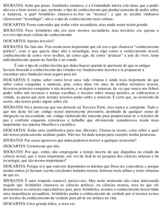 SÓCRATES: Acho que posso. Aristóteles ensinava, e a Cristandade inteira cria nisso, que o poder 
não era o bem maior e que, portanto, o tipo de conhecimento que produz aumento de poder sobre 
a natureza, o qual Aristóteles chamava techne ou “técnica”, e que os séculos vindouros 
chamariam “tecnologia”, não é o tipo de conhecimento mais valioso. 
DESCARTES: Posso concordar que tenha valor secundário, mas ainda assim muito grande. 
SÓCRATES: Para Aristóteles não era nem mesmo secundário, mas terciário; era apenas o 
terceiro tipo mais valioso de conhecimento. 
DESCARTES: Apenas terceiro? 
SÓCRATES: De fato sim. Pois muito mais importante que ele era o que chamava “conhecimento 
prático”, com o que queria dizer não a tecnologia, mas algo como o conhecimento moral, 
conhecimento de como viver melhor, de como agir, de como “praticar” a arte de viver, tanto 
individualmente quanto na família e no estado. 
É este o tipo de conhecimento que dizias buscar quando te queixaste de que os antigos 
haviam baseado o conhecimento das virtudes em fundamentos incertos e te propuseste a 
encontrar uma fundação mais segura para tal. 
DESCARTES: E repito, saber como levar uma vida virtuosa é ainda mais importante do que 
saber como conquistar a natureza, pois, como disse em uma de minhas máximas morais, 
devemos primeiro conquistar a nós mesmos, e só depois a natureza, de vez que nunca nos faltará 
poder sobre nós mesmos e nossas escolhas, e mesmo sobre nossas paixões, se cultivarmos a 
virtude, ao passo que nem sempre teremos poder sobre a natureza. É certo que, no momento da 
morte, não temos poder algum sobre ela. 
SÓCRATES: Foi a promessa que nos deixaste na Terceira Parte, mas nunca a cumpriste. Tudo o 
que nos deste foi um código moral inteiramente provisório, destituído de qualquer senso de 
obrigação ou necessidade, um código elaborado tão somente para proporcionar-te o máximo de 
paz e conforto enquanto rematavas o trabalho que obviamente consideravas muito mais 
importante: teu sistema filosófico e científico. 
DESCARTES: Tenho uma justificativa para isso, Sócrates. Chama-se morte, coisa sobre a qual 
não temos praticamente nenhum poder. Não me foi dado tempo para cumprir minha promessa. 
SÓCRATES: Por acaso ignoravas que todos podemos morrer a qualquer momento? 
DESCARTES: Certamente que não. 
SÓCRATES: Por que, então, não empregaste o tempo incerto de que dispunhas no estudo da 
ciência moral, que é mais importante, em vez de fazê-lo na pesquisa das ciências naturais e da 
tecnologia, que são menos importantes? 
DESCARTES: Porque aí é que estavam depositados os talentos que Deus me concedera; e porque 
muitos outros já haviam escrito excelentes tratados morais, homens mais sábios e mais virtuosos 
do que eu. 
SÓCRATES: É uma resposta razoável, parece-me. Mas neste momento não estou interessado 
naquilo que Aristóteles chamava as ciências práticas, ou ciências morais, mas no que ele 
denominava as ciências especulativas; pois, para Aristóteles, mesmo o conhecimento moral tinha 
uma importância secundária. Aristóteles punha o conhecimento da verdade por si mesma acima 
até mesmo do conhecimento da verdade para pô-la em prática na vida. 
DESCARTES: Uma grande tolice, a meu ver. 
 