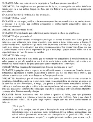 SÓCRATES: Sabes que razões teve ele para tanto, a fim de que possas contestá-las? 
DESCARTES: Era simplesmente um preconceito da época, era o orgulho que tinha Aristóteles 
naquilo que ele e sua cultura faziam melhor, que era dedicar-se ao conhecimento puramente 
especulativo. 
SÓCRATES: Isso não é verdade. Ele deu uma razão. 
DESCARTES: Que razão? 
SÓCRATES: A razão que justifica colocarmos o conhecimento moral acima do conhecimento 
tecnológico é a mesma que justifica colocarmos o conhecimento especulativo acima do 
conhecimento moral. 
DESCARTES: E que razão é essa? 
SÓCRATES: O valor daquilo que cada tipo de conhecimento melhora ou aperfeiçoa. 
DESCARTES: Que queres dizer? 
SÓCRATES: O conhecimento tecnológico aperfeiçoa as coisas materiais que fazem parte da 
natureza e que utilizamos para nosso proveito: coisas como a água, rodas, navios e fornos. O 
conhecimento moral aperfeiçoa algo muito mais importante e muito mais próximo de nós, algo 
muito mais íntimo, por assim dizer, que são as nossas próprias ações, nossas vidas. É por isso que 
o conhecimento moral é mais importante do que a tecnologia: porque nossas vidas são mais 
importantes que as vidas de navios ou panelas. 
DESCARTES: Não o nego. 
SÓCRATES: E é por esta mesma razão que o conhecimento especulativo é o mais importante de 
todos: porque o que ele aperfeiçoa nos é ainda mais íntimo, mais valioso, está muito mais 
próximo de nossa essência do que aquilo que o conhecimento moral aperfeiçoa. 
DESCARTES: Que poderia estar mais próximo de nossa essência que a vida? 
SÓCRATES: A própria essência – que tu mesmo identificas com o pensamento. O conhecimento 
especulativo aperfeiçoa a mente, engrandece o espírito, que nos são muito mais íntimos, que 
estão no nosso âmago, muito mais do que as ações que praticamos. 
DESCARTES: Reconheço que há sabedoria nisso. Mas penso que deve haver uma maneira de 
conciliar os dois ideais, o antigo e o novo, sem entrar em contradição; e até mesmo uma maneira 
de conciliar as duas hierarquias, a antiga, que punha o conhecimento especulativo acima do 
prático, e a moderna, que põe o prático acima do especulativo. Mesmo que pareça contraditório, 
creio que poderemos superar esta contradição se pudermos distinguir entre dimensões diferentes, 
pontos de vista diferentes ou algo do tipo. 
SÓCRATES: Talvez. Novamente opto por deixar a questão ao leitor, para que possamos 
prosseguir e analisar teu próximo argumento neste parágrafo profético. Pois o que dizes é 
verdadeiramente radical. Eis o quão longe esperas chegar com teu novo conhecimento da 
natureza: 
(DM 6, par.2) 
O que é de desejar, não só para a invenção de uma infinidade de artifícios, que 
permitiriam gozar, sem qualquer custo, os frutos da terra e todas as comodidades que 
nela se acham [revertendo assim uma das conseqüências da queda de Adão, “com o 
suor de teu rosto comerás teu pão”], mas principalmente também para a conservação 
 