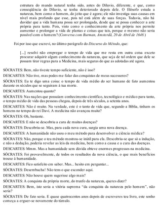 estrutura do mundo natural tenha sido, antes do Díluvio, diferente, e que, como 
conseqüência do Díluvio, se tenha deteriorado depois dele. O filósofo estuda a 
natureza, bem como o homem, do jeito que é agora; ele não investiga suas causas em 
nível mais profundo que esse, pois tal está além de suas forças. Todavia, não há 
duvidar que a vida humana possa ser prolongada, desde que se possa conhecer a arte 
própria para tanto. Pois, visto como o conhecimento da arte própria nos permite 
aumentar e prolongar a vida de plantas e coisas que tais, porque o mesmo não seria 
possível com o homem? (Conversa com Burman, Amsterdã, 20 de Abril de 1648.) 
Foi por isso que escrevi, no último parágrafo do Discurso do Método, que: 
[...] resolvi não empregar o tempo de vida que me resta em outra coisa exceto 
procurar adquirir algum conhecimento da natureza, que seja de tal ordem que dele se 
possam tirar regras para a Medicina, mais seguras do que as adotadas até agora. 
SÓCRATES: Bem, não tiveste tempo suficiente, não é isso? 
DESCARTES: Não tive, mas podes me falar das conquistas de meus sucessores? 
SÓCRATES: Eu te digo uma coisa: o tempo de vida médio do ser humano de fato aumentou 
durante os séculos que se seguiram à tua morte. 
DESCARTES: Aumentou quanto? 
SÓCRATES: Nas nações que possuíam conhecimento científico, tecnológico e médico para tanto, 
o tempo médio de vida das pessoas chegou, depois de três séculos, a setenta anos. 
DESCARTES: Não é muito. Na verdade, este é o tanto de vida que, segundo a Bíblia, tinham os 
homens no tempo do rei Davi. A medicina não avançou muito? 
SÓCRATES: Oh, bastante. 
DESCARTES: E não se descobriu a cura de muitas doenças? 
SÓCRATES: Descobriu-se. Mas, para cada nova cura, surgia uma nova doença. 
DESCARTES: A humanidade não usou o meu método para desenvolver a ciência médica? 
SÓCRATES: Não, porque o teu método mostrou-se inútil para ela. Descobriu-se que só a indução, 
e não a dedução, poderia revelar as leis da medicina, bem como a causa e a cura das doenças. 
DESCARTES: Mmm. Mas a humanidade sem dúvida obteve enormes progressos na medicina. 
SÓCRATES: Foi provavelmente, de todos os resultados da nova ciência, o que mais benefícios 
trouxe à humanidade. 
DESCARTES: Fico satisfeito em saber. Mas... hesito em perguntar... 
SÓCRATES: Desembucha! Não tens o que esconder aqui. 
DESCARTES: Não houve quem sugerisse algo mais? 
SÓCRATES: A conquista da própria morte, do trunfo da natureza, queres dizer? 
DESCARTES: Bem, isto seria a vitória suprema “da conquista da natureza pelo homem”, não 
seria? 
SÓCRATES: De fato seria. E quase quatrocentos anos depois de escreveres teu livro, este sonho 
começa a erguer-se novamente do túmulo. 
 