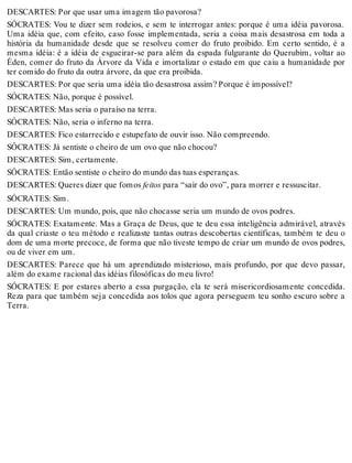 DESCARTES: Por que usar uma imagem tão pavorosa? 
SÓCRATES: Vou te dizer sem rodeios, e sem te interrogar antes: porque é uma idéia pavorosa. 
Uma idéia que, com efeito, caso fosse implementada, seria a coisa mais desastrosa em toda a 
história da humanidade desde que se resolveu comer do fruto proibido. Em certo sentido, é a 
mesma idéia: é a idéia de esgueirar-se para além da espada fulgurante do Querubim, voltar ao 
Éden, comer do fruto da Árvore da Vida e imortalizar o estado em que caiu a humanidade por 
ter comido do fruto da outra árvore, da que era proibida. 
DESCARTES: Por que seria uma idéia tão desastrosa assim? Porque é impossível? 
SÓCRATES: Não, porque é possível. 
DESCARTES: Mas seria o paraíso na terra. 
SÓCRATES: Não, seria o inferno na terra. 
DESCARTES: Fico estarrecido e estupefato de ouvir isso. Não compreendo. 
SÓCRATES: Já sentiste o cheiro de um ovo que não chocou? 
DESCARTES: Sim, certamente. 
SÓCRATES: Então sentiste o cheiro do mundo das tuas esperanças. 
DESCARTES: Queres dizer que fomos feitos para “sair do ovo”, para morrer e ressuscitar. 
SÓCRATES: Sim. 
DESCARTES: Um mundo, pois, que não chocasse seria um mundo de ovos podres. 
SÓCRATES: Exatamente. Mas a Graça de Deus, que te deu essa inteligência admirável, através 
da qual criaste o teu método e realizaste tantas outras descobertas científicas, também te deu o 
dom de uma morte precoce, de forma que não tiveste tempo de criar um mundo de ovos podres, 
ou de viver em um. 
DESCARTES: Parece que há um aprendizado misterioso, mais profundo, por que devo passar, 
além do exame racional das idéias filosóficas do meu livro! 
SÓCRATES: E por estares aberto a essa purgação, ela te será misericordiosamente concedida. 
Reza para que também seja concedida aos tolos que agora perseguem teu sonho escuro sobre a 
Terra. 
 
