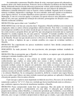 Ao contemplar o panorama filosófico diante de mim, enxerguei apenas três alternativas, 
nenhuma delas com futuro promissor. Primeiro, havia os filósofos escolásticos do final da Idade 
Média, debatendo obsessivamente diferenças puramente verbais, palavreando mecanicamente 
suas fórmulas antiquadas, multiplicando indefinidamente um sem-número de distinções 
sutilíssimas e tratando abstrações como se fossem a única realidade. Segundo, havia os místicos 
naturais: ocultistas, alquimistas e astrólogos. No meu entender, tanto estes quanto os escolásticos 
eram figuras cômicas. As mentes filosóficas sérias estavam se tornando céticas, como 
Montaigne. E esta era a terceira opção: o ceticismo. Eu queria oferecer uma alternativa radical a 
todas as três, uma que, partindo da refutação do ceticismo, prosseguisse em direção a uma 
filosofia realmente científica. 
SÓCRATES: Que queres dizer com “científica”? 
DESCARTES: Este é de fato um conceito-chave. Enquanto a filosofia definhava nos remansos da 
estagnação, todas as outras ciências progrediam admiravelmente. Para falar a verdade, houve 
mais progresso científico em um único século do que em todos os séculos anteriores juntos. Então 
fiz a mim mesmo a pergunta óbvia: por quê? Por que este progresso tremendo não se repetiu na 
filosofia? E a minha resposta foi, em uma palavra: “método”. O método científico foi a maior 
descoberta da história das ciências, sendo a chave-mestra que lhes abriu todas as portas. Exceto 
as da filosofia. Foi por isso que decidi escrever o Discurso do Método; como um experimento a 
fim de verificar a hipótese de que o método científico era capaz de revitalizar também a 
filosofia. 
SÓCRATES: Teu experimento me parece muitíssimo razoável. Sem dúvida compreendes a 
premissa por trás dele? 
DESCARTES: Eu nada presumi. Era um experimento; não pressupus nenhum resultado de 
antemão. 
SÓCRATES: Mas tu presumiste que a filosofia é uma ciência, ao supores que nela poderíamos 
empregar o método científico, não é isso? 
DESCARTES: Sim, é claro, é uma ciência no sentido amplo: um corpo organizado de 
conhecimentos que explica as coisas pelas suas causas e prova verdades por meio de 
demonstrações racionais. Eu sei que ela não é como as outras ciências, uma vez que, não 
possuindo nenhum campo de atuação em particular, toma todos os campos como seus, sem 
limitar-se aos dados sensíveis. Neste aspecto é como a matemática, mas diferentemente dela, a 
filosofia não lida com medições quantitativas. A minha esperança, no entanto, era encontrar a 
essência mesma do método científico, comum às ciências empíricas, às ciências matemáticas – 
e às ciências filosóficas. Se eu conseguisse encontrá-la, defini-la e resumir suas regras básicas, 
ter-se-ia então o que faltava: um único método essencial que pudesse ser aplicado à filosofia tão 
eficazmente quanto o fora às outras ciências. 
É por isso que a palavra mais importante no título do meu livro, Discourse de la methode, é 
justamente a palavra “la” (“o”). Este era o método que havia transformado todas as ciências e 
que, conforme esperava, haveria de transformar também a filosofia. 
SÓCRATES: Posso compreender muito bem tua esperança. Mas não podes ter deixado de 
perceber o quão radical e revolucionária era essa idéia. A educação que recebeste te 
proporcionou extensa cultura filosófica, e certamente aprendeste que Aristóteles, o mais influente 
filósofo do mundo (e o mais provido de bom senso) ensinava que cada ciência exigia um método 
diferente, uma vez que o método é proporcional ao objeto que se estuda, e que cada ciência trata 
 
