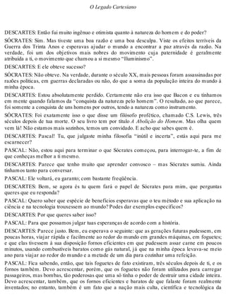 O Legado Cartesiano 
DESCARTES: Então fui muito ingênuo e otimista quanto à natureza do homem e do poder? 
SÓCRATES: Sim. Mas tiveste uma boa razão e uma boa desculpa. Viste os efeitos terríveis da 
Guerra dos Trinta Anos e esperavas ajudar o mundo a encontrar a paz através da razão. Na 
verdade, foi um dos objetivos mais nobres do movimento cuja paternidade é geralmente 
atribuída a ti, o movimento que chamou a si mesmo “Iluminismo”. 
DESCARTES: E ele obteve sucesso? 
SÓCRATES: Não obteve. Na verdade, durante o século XX, mais pessoas foram assassinadas por 
razões políticas, em guerras declaradas ou não, do que a soma da população inteira do mundo à 
minha época. 
DESCARTES: Estou absolutamente perdido. Certamente não era isso que Bacon e eu tínhamos 
em mente quando falamos da “conquista da natureza pelo homem”. O resultado, ao que parece, 
foi somente a conquista de uns homens por outros, tendo a natureza como instrumento. 
SÓCRATES: Foi exatamente isso o que disse um filósofo profético, chamado C.S. Lewis, três 
séculos depois de tua morte. O seu livro tem por título A Abolição do Homem. Mas olha quem 
vem lá! Não estamos mais sozinhos, temos um convidado. E acho que sabes quem é. 
DESCARTES: Pascal! Tu, que julgaste minha filosofia “inútil e incerta”, estás aqui para me 
escarnecer? 
PASCAL: Não, estou aqui para terminar o que Sócrates começou, para interrogar-te, a fim de 
que conheças melhor a ti mesmo. 
DESCARTES: Parece que tenho muito que aprender convosco – mas Sócrates sumiu. Ainda 
tínhamos tanto para conversar. 
PASCAL: Ele voltará, eu garanto; com bastante freqüência. 
DESCARTES: Bem, se agora és tu quem fará o papel de Sócrates para mim, que perguntas 
queres que eu responda? 
PASCAL: Quero saber que espécie de benefícios esperavas que o teu método e sua aplicação na 
ciência e na tecnologia trouxessem ao mundo? Podes dar exemplos específicos? 
DESCARTES: Por que queres saber isso? 
PASCAL: Para que possamos julgar tuas esperanças de acordo com a história. 
DESCARTES: Parece justo. Bem, eu esperava o seguinte: que as gerações futuras pudessem, em 
poucas horas, viajar rápida e facilmente ao redor do mundo em grandes máquinas, em foguetes; 
e que elas tivessem à sua disposição fornos eficientes em que pudessem assar carne em poucos 
minutos, usando combustíveis baratos como gás natural, já que na minha época levava-se meio 
ano para viajar ao redor do mundo e a metade de um dia para cozinhar uma refeição. 
PASCAL: Fica sabendo, então, que tais foguetes de fato existiram, três séculos depois de ti, e os 
fornos também. Devo acrescentar, porém, que os foguetes não foram utilizados para carregar 
passageiros, mas bombas, tão poderosas que uma só tinha o poder de destruir uma cidade inteira. 
Devo acrescentar, também, que os fornos eficientes e baratos de que falaste foram realmente 
inventados; no entanto, também é um fato que a nação mais culta, científica e tecnológica da 
 