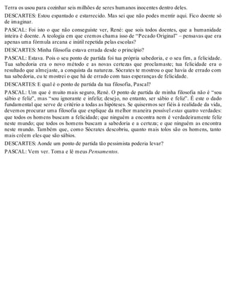 Terra os usou para cozinhar seis milhões de seres humanos inocentes dentro deles. 
DESCARTES: Estou espantado e estarrecido. Mas sei que não podes mentir aqui. Fico doente só 
de imaginar. 
PASCAL: Foi isto o que não conseguiste ver, René: que sois todos doentes, que a humanidade 
inteira é doente. A teologia em que cremos chama isso de “Pecado Original” – pensavas que era 
apenas uma fórmula arcana e inútil repetida pelas escolas? 
DESCARTES: Minha filosofia estava errada desde o princípio? 
PASCAL: Estava. Pois o seu ponto de partida foi tua própria sabedoria, e o seu fim, a felicidade. 
Tua sabedoria era o novo método e as novas certezas que proclamaste; tua felicidade era o 
resultado que almejaste, a conquista da natureza. Sócrates te mostrou o que havia de errado com 
tua sabedoria, eu te mostrei o que há de errado com tuas esperanças de felicidade. 
DESCARTES: E qual é o ponto de partida da tua filosofia, Pascal? 
PASCAL: Um que é muito mais seguro, René. O ponto de partida de minha filosofia não é “sou 
sábio e feliz”, mas “sou ignorante e infeliz; desejo, no entanto, ser sábio e feliz”. É este o dado 
fundamental que serve de critério a todas as hipóteses. Se quisermos ser fiéis à realidade da vida, 
devemos procurar uma filosofia que explique da melhor maneira possível estas quatro verdades: 
que todos os homens buscam a felicidade; que ninguém a encontra nem é verdadeiramente feliz 
neste mundo; que todos os homens buscam a sabedoria e a certeza; e que ninguém as encontra 
neste mundo. Também que, como Sócrates descobriu, quanto mais tolos são os homens, tanto 
mais crêem eles que são sábios. 
DESCARTES: Aonde um ponto de partida tão pessimista poderia levar? 
PASCAL: Vem ver. Toma e lê meus Pensamentos. 
 