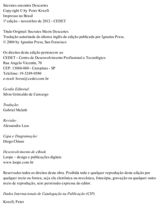Sócrates encontra Descartes 
Copy right © by Peter Kreeft 
Impresso no Brasil 
1ª edição - novembro de 2012 - CEDET 
Título Original: Socrates Meets Descartes 
Tradução autorizada do idioma inglês da edição publicada por Ignatius Press. 
© 2004 by Ignatius Press, San Francisco 
Os direitos desta edição pertencem ao 
CEDET - Centro de Desenvolvimento Profissional e Tecnológico 
Rua Angelo Vicentin, 70 
CEP: 13084-060 - Campinas - SP 
Telefone: 19-3249-0580 
e-mail: livros@cedet.com.br 
Gestão Editorial: 
Silvio Grimaldo de Camargo 
Tradução: 
Gabriel Melatti 
Revisão: 
Alessandra Lass 
Capa e Diagramação: 
Diogo Chiuso 
Desenvolvimento de eBook 
Loope – design e publicações digitais 
www.loope.com.br 
Reservados todos os direitos desta obra. Proibida toda e qualquer reprodução desta edição por 
qualquer meio ou forma, seja ela eletrônica ou mecânica, fotocópia, gravação ou qualquer outro 
meio de reprodução, sem permissão expressa do editor. 
Dados Internacionais de Catalogação na Publicação (CIP) 
Kreeft, Peter 
 
