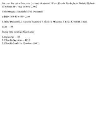 Sócrates Encontra Descartes [recurso eletrônico] / Peter Kreeft; Tradução de Gabriel Melatti - 
Campinas, SP : Vide Editorial, 2012 
Título Original: Socrates Meets Descartes 
e-ISBN: 978-85-67394-22-0 
1. René Descartes 2. Filosofia Socrática 4. Filosofia Moderna. I. Peter Kreeft II. Título. 
CDD – 194 
Índice para Catálogo Sistemático 
1. Descartes – 194 
2. Filosofia Socrática – 183.2 
3. Filosofia Moderna: Ensaios – 190.2 
 