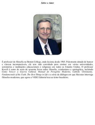 Sobre o Autor 
É professor de filosofia no Boston College, onde leciona desde 1965. Palestrante dotado de humor 
e clareza incomparáveis, ele tem sido convidado para ensinar em várias universidades, 
seminários e instituições educacionais e religiosas em todos os Estados Unidos. O professor 
Kreeft é autor de mais de sessenta livros sobre filosofia, cristianismo e apologética, incluindo 
Como Vencer a Guerra Cultural, Manual do Peregrino Moderno, Catholic Christianity, 
Fundamentals of the Faith, The Best Things in Life e a série de diálogos em que Sócrates interroga 
filósofos modernos, que agora a VIDE Editorial traz ao leitor brasileiro. 
 