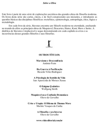 Sobre a Obra 
Este livro é parte de uma série de explorações socráticas das grandes obras da filosofia moderna. 
Os livros desta série são curtos, claros, e de fácil compreensão aos iniciantes, e introduzem as 
questões básicas das disciplinas filosóficas: metafísica, epistemologia, antropologia, ética, lógica e 
metodologia. 
Em cada livro da série, Sócrates encontra um filósofo moderno na eternidade, analisando 
no mundo do além as principais obras de Maquiavel, Descartes, Hume, Kant, Marx e Sartre. A 
dialética de Sócrates é implacável e segue demonstrando em cada capítulo os erros e as 
incoerências desses grandes filósofos e suas filosofias. 
OUTROS TÍTULOS: 
Marxismo e Descendência 
Antônio Paim 
Da Guerra à Pacificação 
Ricardo Vélez Rodriguez 
A Psicologia do Sentido da Vida 
Izar Aparecida de Moraes Xausa 
O Enigma Q uântico 
Wolfgang Smith 
Maquiavel ou a Confusão Demoníaca 
Olavo de Carvalho 
Crise e Utopia: O Dilema de Thomas More 
Martim Vasques da Cunha 
A Filosofia e seu Inverso 
Olavo de Carvalho 
www.videeditorial.com.br 
